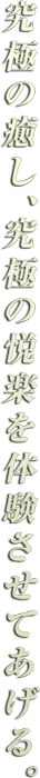 究極の癒し、究極の悦楽を体験させてあげる。